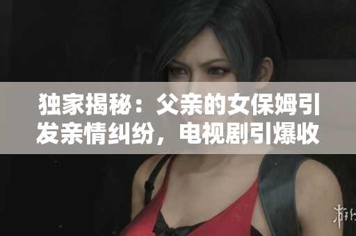 獨(dú)家揭秘：父親的女保姆引發(fā)親情糾紛，電視劇引爆收視狂潮！