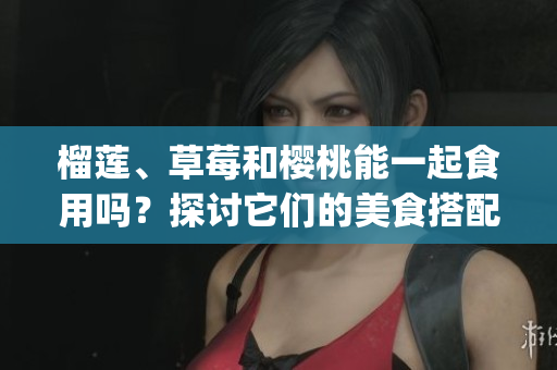 榴蓮、草莓和櫻桃能一起食用嗎？探討它們的美食搭配和可能的效果(1)