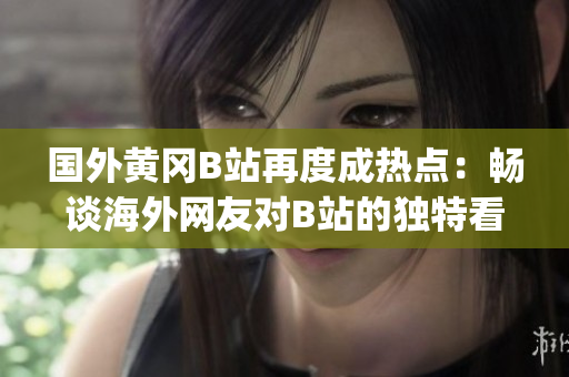 國(guó)外黃岡B站再度成熱點(diǎn)：暢談海外網(wǎng)友對(duì)B站的獨(dú)特看法(1)