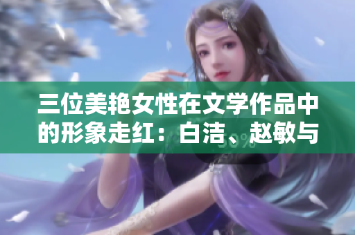 三位美艷女性在文學(xué)作品中的形象走紅：白潔、趙敏與張倩