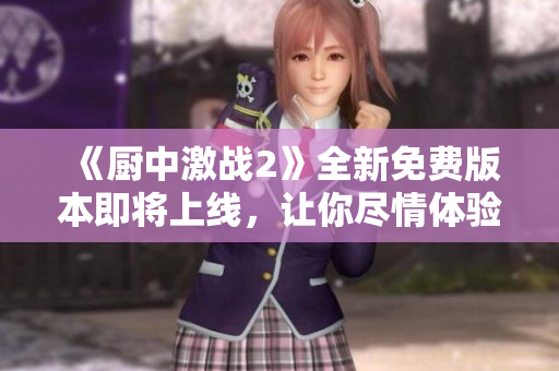 《廚中激戰(zhàn)2》全新免費(fèi)版本即將上線，讓你盡情體驗(yàn)！
