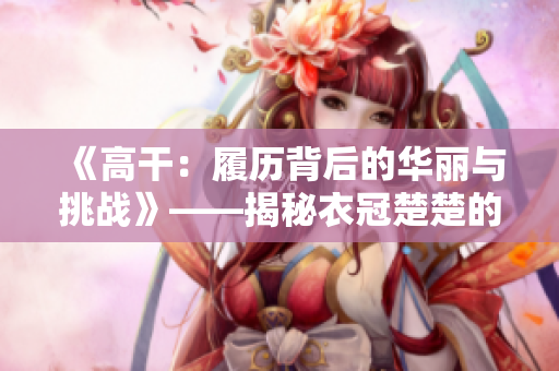 《高干：履歷背后的華麗與挑戰(zhàn)》——揭秘衣冠楚楚的高級(jí)官員成長(zhǎng)經(jīng)歷