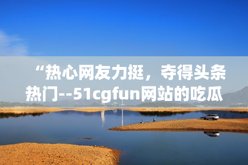 “熱心網(wǎng)友力挺，奪得頭條熱門--51cgfun網(wǎng)站的吃瓜達(dá)人們”