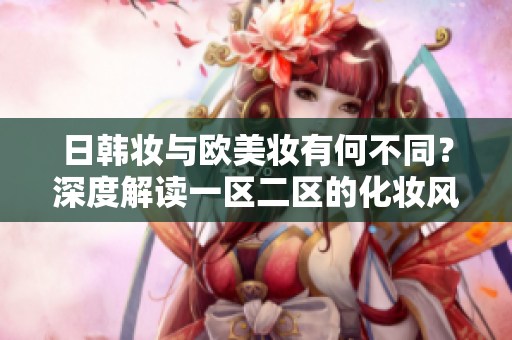 日韓妝與歐美妝有何不同？深度解讀一區(qū)二區(qū)的化妝風(fēng)格對(duì)比