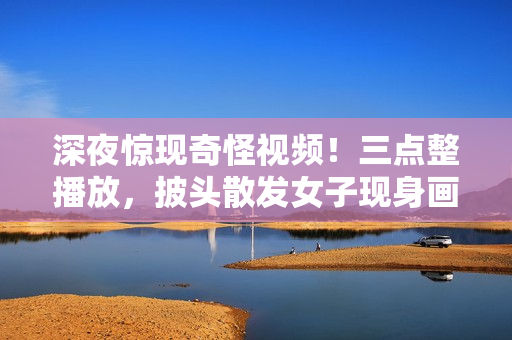 深夜驚現(xiàn)奇怪視頻！三點整播放，披頭散發(fā)女子現(xiàn)身畫面