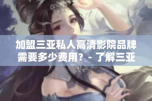 加盟三亞私人高清影院品牌需要多少費(fèi)用？- 了解三亞私人高清影院品牌加盟費(fèi)用