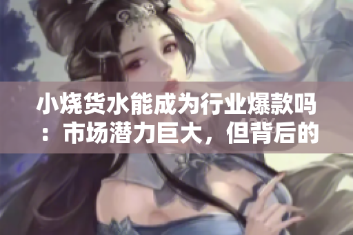 小燒貨水能成為行業(yè)爆款嗎：市場(chǎng)潛力巨大，但背后的挑戰(zhàn)也不容忽視