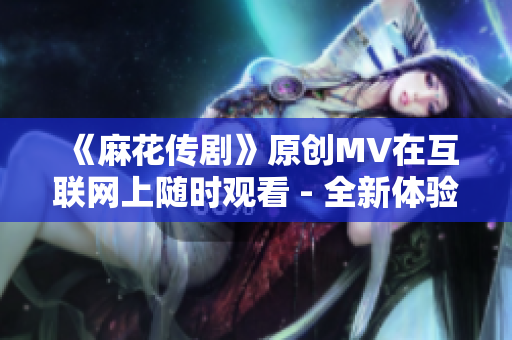 《麻花傳劇》原創(chuàng)MV在互聯(lián)網(wǎng)上隨時(shí)觀看 - 全新體驗(yàn)！