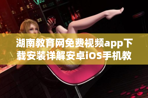 湖南教育網(wǎng)免費(fèi)視頻app下載安裝詳解安卓iOS手機(jī)教程全指南(1)