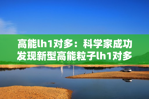 高能lh1對多：科學家成功發(fā)現(xiàn)新型高能粒子lh1對多現(xiàn)象