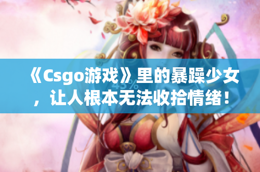 《Csgo游戲》里的暴躁少女，讓人根本無法收拾情緒！