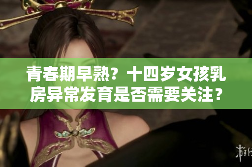青春期早熟？十四歲女孩乳房異常發(fā)育是否需要關(guān)注？