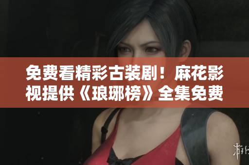 免費看精彩古裝??！麻花影視提供《瑯琊榜》全集免費觀看服務