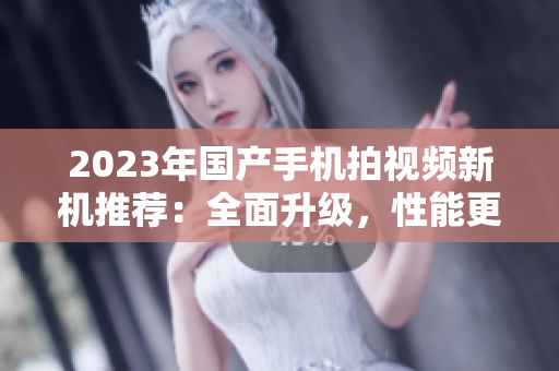 2023年國(guó)產(chǎn)手機(jī)拍視頻新機(jī)推薦：全面升級(jí)，性能更強(qiáng)！