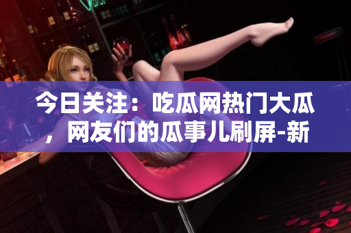 今日關(guān)注：吃瓜網(wǎng)熱門大瓜，網(wǎng)友們的瓜事兒刷屏-新聞快報(bào)