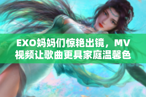 EXO媽媽們驚艷出鏡，MV視頻讓歌曲更具家庭溫馨色彩