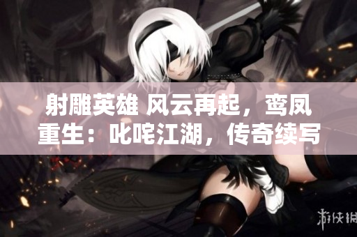 射雕英雄 風(fēng)云再起，鸞鳳重生：叱咤江湖，傳奇續(xù)寫(xiě)
