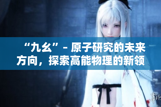 “九幺”– 原子研究的未來(lái)方向，探索高能物理的新領(lǐng)域！