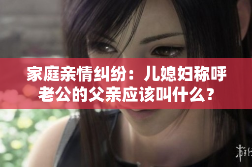 家庭親情糾紛：兒媳婦稱呼老公的父親應(yīng)該叫什么？