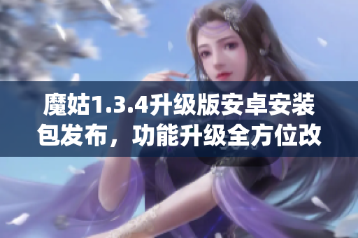 魔姑1.3.4升級(jí)版安卓安裝包發(fā)布，功能升級(jí)全方位改進(jìn)(1)