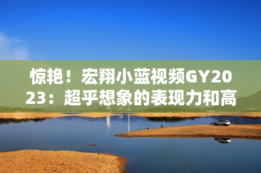 驚艷！宏翔小藍(lán)視頻GY2023：超乎想象的表現(xiàn)力和高清畫質(zhì)