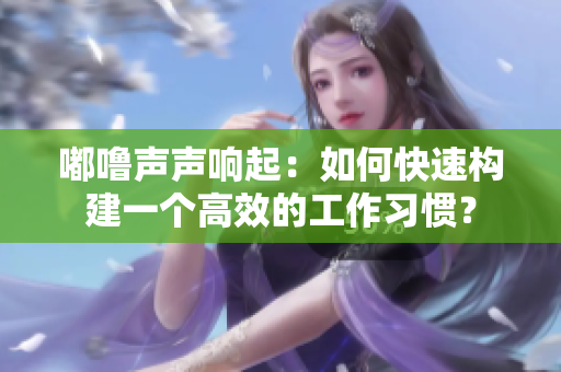 嘟嚕聲聲響起：如何快速構(gòu)建一個高效的工作習(xí)慣？
