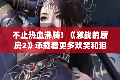 不止熱血沸騰!《激戰(zhàn)的廚房2》承載著更多歡笑和淚水的美食爭(zhēng)奪戰(zhàn)(1) 不止熱血沸騰!《激戰(zhàn)的廚房2》承載著更多歡笑和淚水的美食爭(zhēng)奪戰(zhàn)(1)