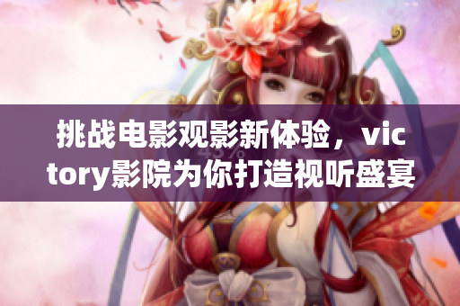 挑戰(zhàn)電影觀影新體驗(yàn)，victory影院為你打造視聽盛宴