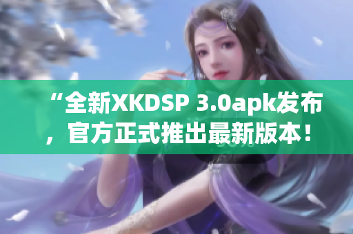“全新XKDSP 3.0apk發(fā)布，官方正式推出最新版本！”(1)