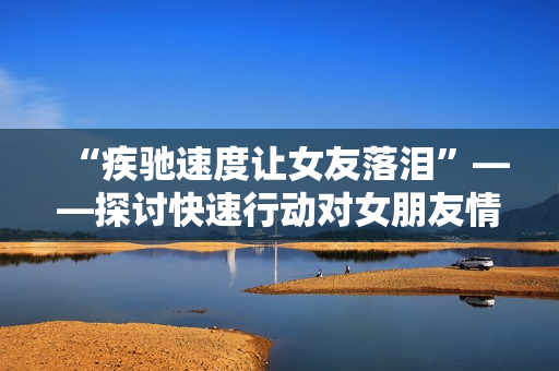 “疾馳速度讓女友落淚”——探討快速行動對女朋友情感的影響 “疾馳速度讓女友落淚”——探討快速行動對女朋友情感的影響