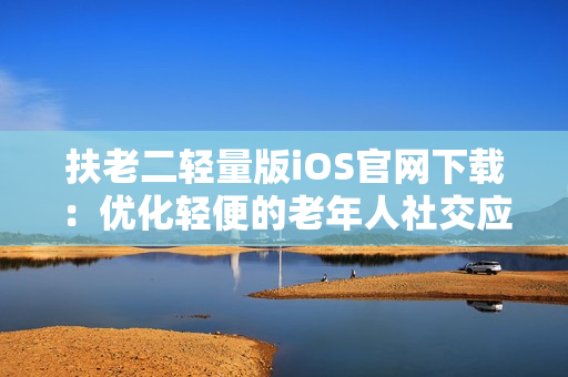 扶老二輕量版iOS官網(wǎng)下載：優(yōu)化輕便的老年人社交應(yīng)用
