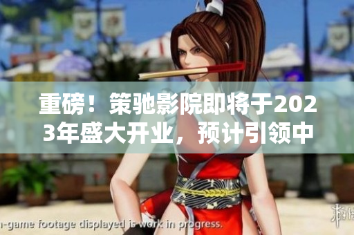 重磅！策馳影院即將于2023年盛大開業(yè)，預(yù)計(jì)引領(lǐng)中國影院新潮流