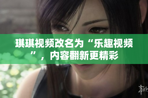 琪琪視頻改名為“樂趣視頻”，內(nèi)容翻新更精彩