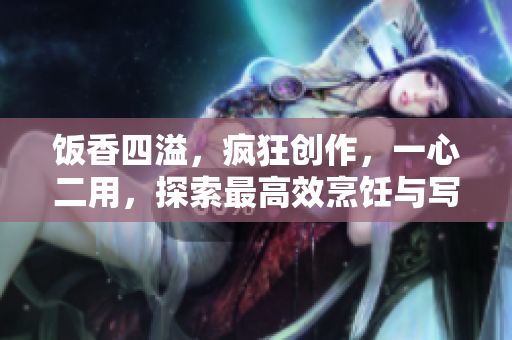 飯香四溢，瘋狂創(chuàng)作，一心二用，探索最高效烹飪與寫作的奧妙