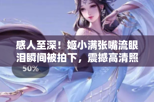 感人至深！姬小滿張嘴流眼淚瞬間被拍下，震撼高清照片曝光