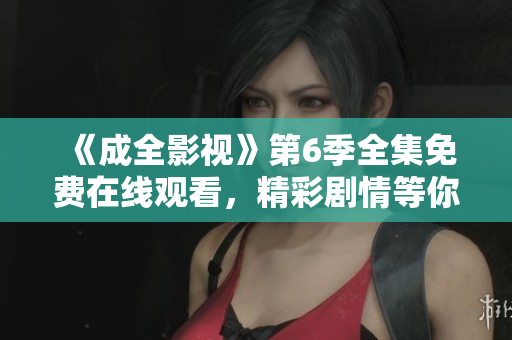 《成全影視》第6季全集免費(fèi)在線觀看，精彩劇情等你來追！