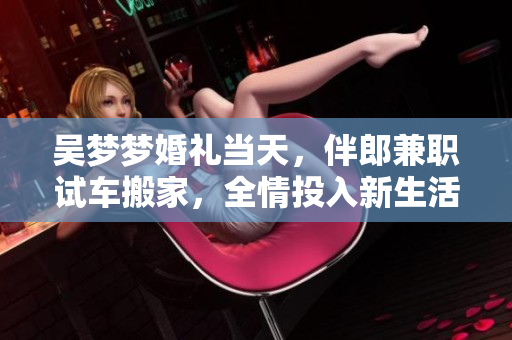 吳夢夢婚禮當天，伴郎兼職試車搬家，全情投入新生活