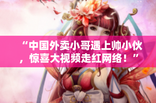 “中國外賣小哥遇上帥小伙，驚喜大視頻走紅網絡！”