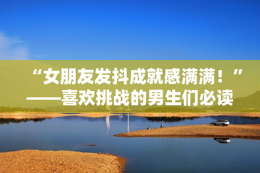 “女朋友發(fā)抖成就感滿滿！”——喜歡挑戰(zhàn)的男生們必讀的文章