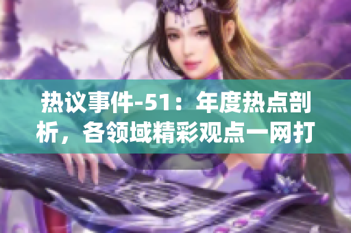熱議事件-51：年度熱點(diǎn)剖析，各領(lǐng)域精彩觀點(diǎn)一網(wǎng)打盡(1)