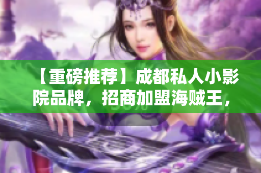 【重磅推薦】成都私人小影院品牌，招商加盟海賊王，你還在等什么？