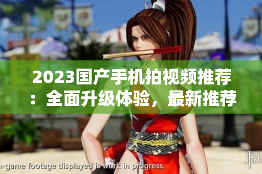 2023國產(chǎn)手機拍視頻推薦:全面升級體驗,最新推薦! 2023國產(chǎn)手機拍視頻推薦:全面升級體驗,最新推薦!