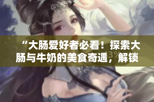 “大腸愛(ài)好者必看！探索大腸與牛奶的美食奇遇，解鎖饕餮美味！”