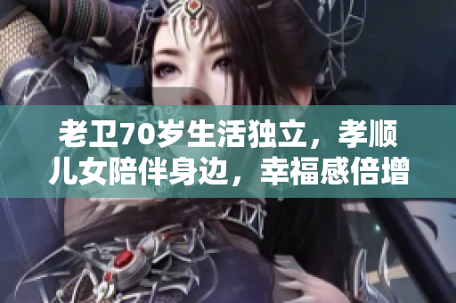 老衛(wèi)70歲生活獨立，孝順兒女陪伴身邊，幸福感倍增