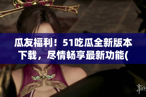 瓜友福利！51吃瓜全新版本下載，盡情暢享最新功能(1)
