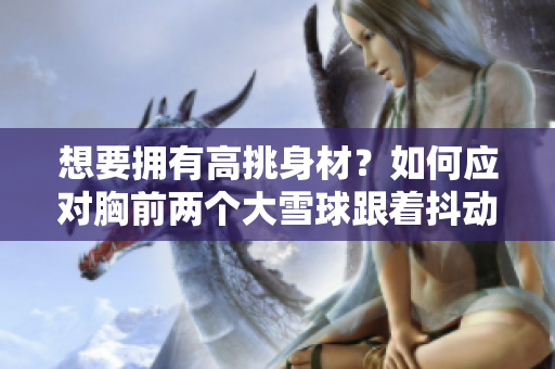 想要擁有高挑身材？如何應(yīng)對胸前兩個(gè)大雪球跟著抖動(dòng)的尷尬情況