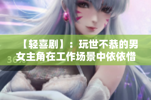 【輕喜劇】：玩世不恭的男女主角在工作場景中依依惜別