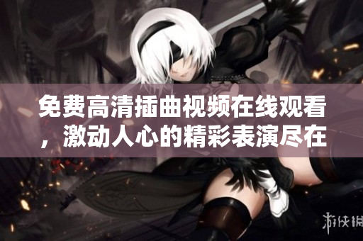 免費高清插曲視頻在線觀看,激動人心的精彩表演盡在眼前 免費高清插曲視頻在線觀看,激動人心的精彩表演盡在眼前