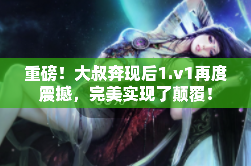 重磅！大叔奔現(xiàn)后1.v1再度震撼，完美實現(xiàn)了顛覆！