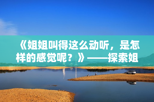 《姐姐叫得這么動(dòng)聽(tīng)，是怎樣的感覺(jué)呢？》——探索姐姐嗓音背后的魅力